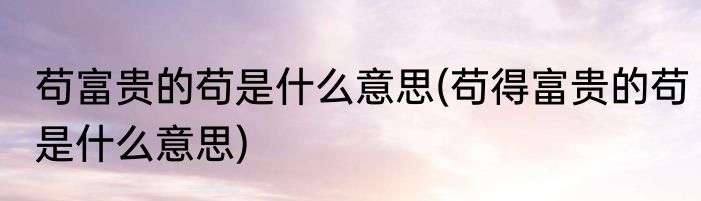 苟富贵的苟是什么意思(苟得富贵的苟是什么意思)