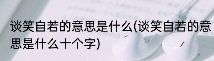谈笑自若的意思是什么(谈笑自若的意思是什么十个字)