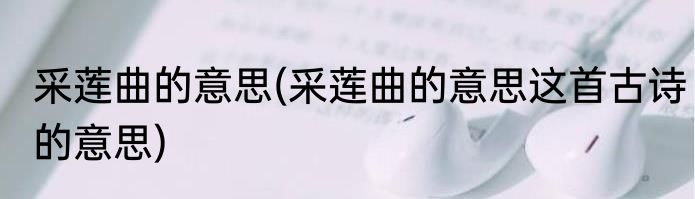 采莲曲的意思(采莲曲的意思这首古诗的意思)