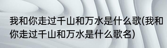 我和你走过千山和万水是什么歌(我和你走过千山和万水是什么歌名)