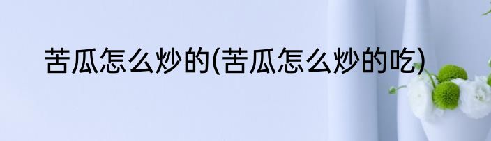 苦瓜怎么炒的(苦瓜怎么炒的吃)