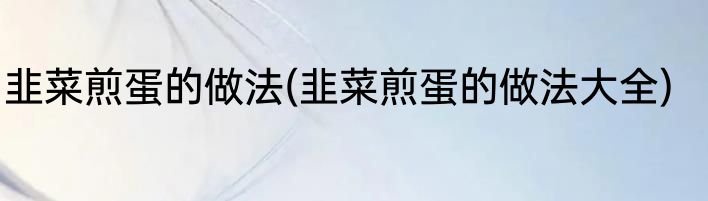 韭菜煎蛋的做法(韭菜煎蛋的做法大全)