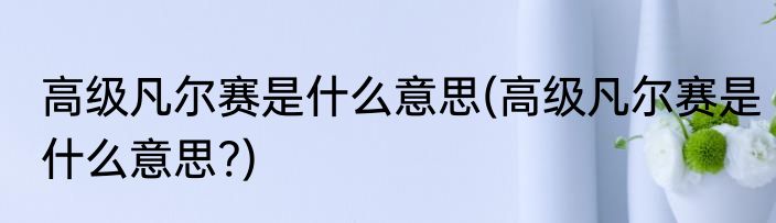 高级凡尔赛是什么意思(高级凡尔赛是什么意思?)