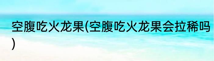 空腹吃火龙果(空腹吃火龙果会拉稀吗)