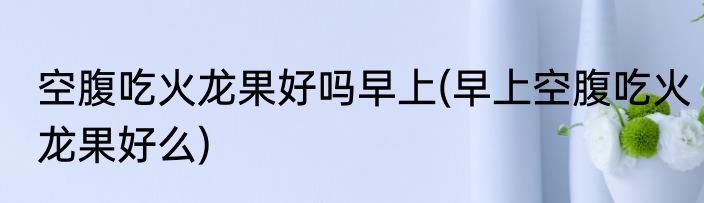 空腹吃火龙果好吗早上(早上空腹吃火龙果好么)