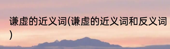 谦虚的近义词(谦虚的近义词和反义词)