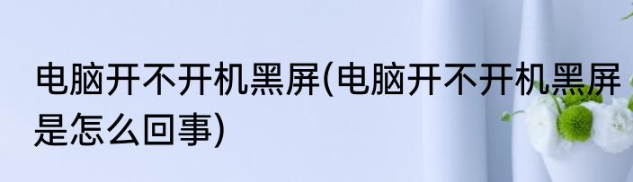 电脑开不开机黑屏(电脑开不开机黑屏是怎么回事)