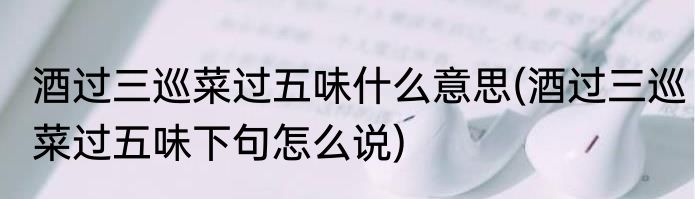 酒过三巡菜过五味什么意思(酒过三巡菜过五味下句怎么说)
