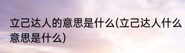 立己达人的意思是什么(立己达人什么意思是什么)