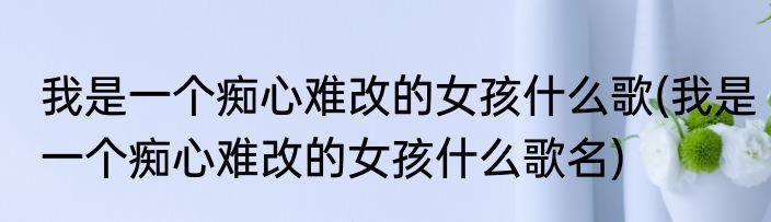 我是一个痴心难改的女孩什么歌(我是一个痴心难改的女孩什么歌名)