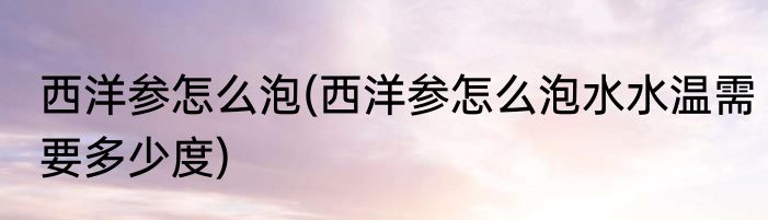 西洋参怎么泡(西洋参怎么泡水水温需要多少度)