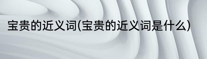 宝贵的近义词(宝贵的近义词是什么)