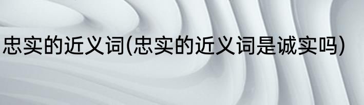忠实的近义词(忠实的近义词是诚实吗)
