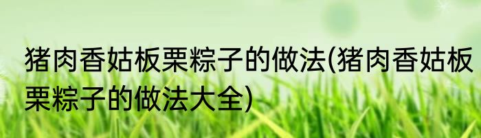 猪肉香姑板栗粽子的做法(猪肉香姑板栗粽子的做法大全)