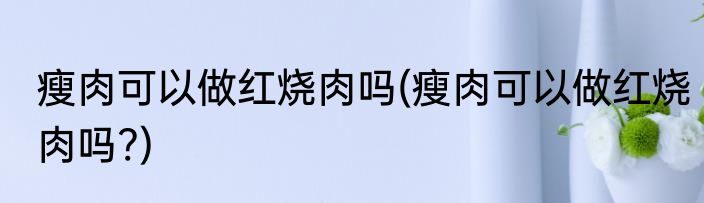 瘦肉可以做红烧肉吗(瘦肉可以做红烧肉吗?)