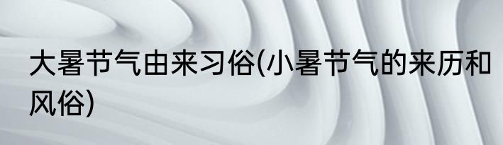大暑节气由来习俗(小暑节气的来历和风俗)
