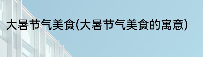 大暑节气美食(大暑节气美食的寓意)