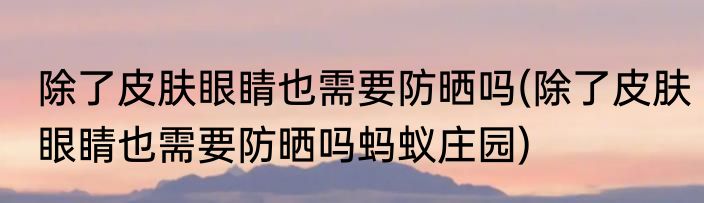 除了皮肤眼睛也需要防晒吗(除了皮肤眼睛也需要防晒吗蚂蚁庄园)