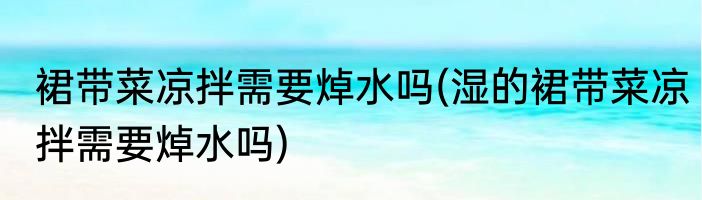 裙带菜凉拌需要焯水吗(湿的裙带菜凉拌需要焯水吗)