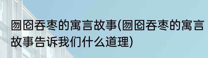 囫囵吞枣的寓言故事(囫囵吞枣的寓言故事告诉我们什么道理)