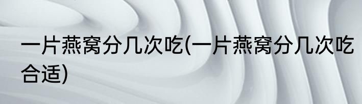 一片燕窝分几次吃(一片燕窝分几次吃合适)
