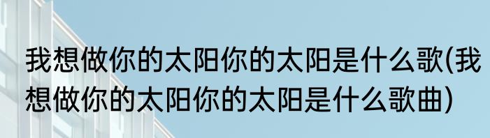 我想做你的太阳你的太阳是什么歌(我想做你的太阳你的太阳是什么歌曲)