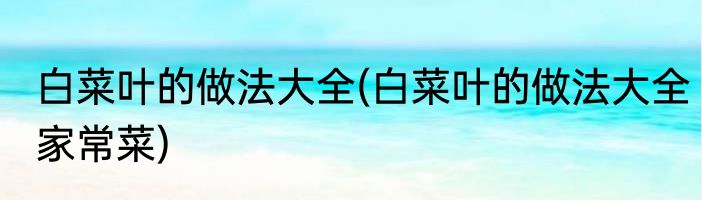 白菜叶的做法大全(白菜叶的做法大全家常菜)