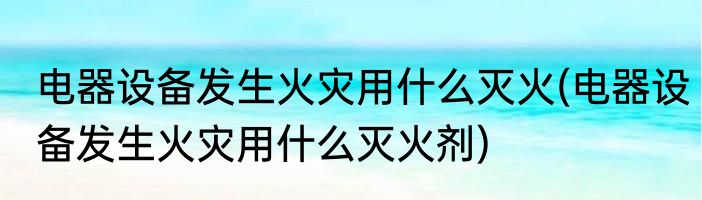 电器设备发生火灾用什么灭火(电器设备发生火灾用什么灭火剂)