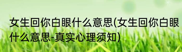 女生回你白眼什么意思(女生回你白眼什么意思-真实心理须知)