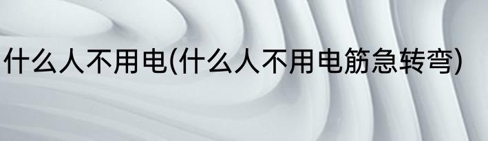 什么人不用电(什么人不用电筋急转弯)
