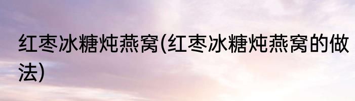 红枣冰糖炖燕窝(红枣冰糖炖燕窝的做法)