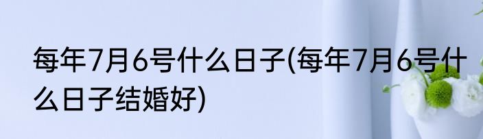 每年7月6号什么日子(每年7月6号什么日子结婚好)