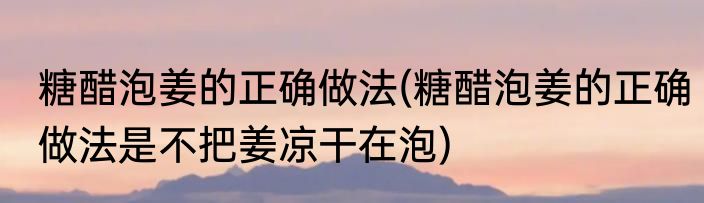 糖醋泡姜的正确做法(糖醋泡姜的正确做法是不把姜凉干在泡)