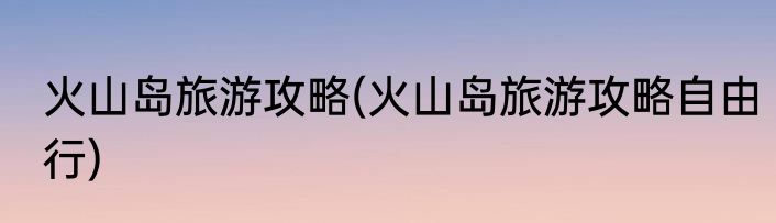 火山岛旅游攻略(火山岛旅游攻略自由行)