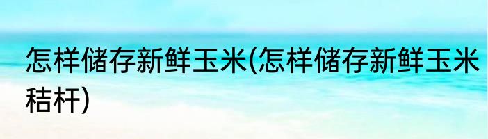 怎样储存新鲜玉米(怎样储存新鲜玉米秸杆)