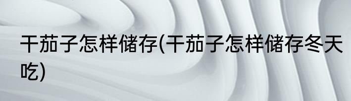 干茄子怎样储存(干茄子怎样储存冬天吃)