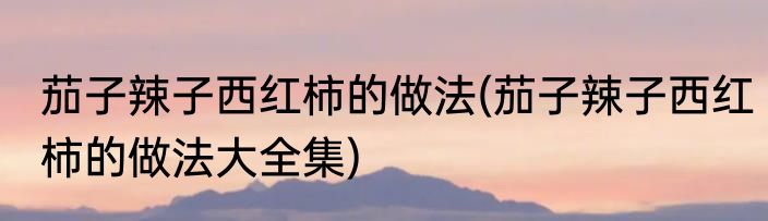 茄子辣子西红柿的做法(茄子辣子西红柿的做法大全集)