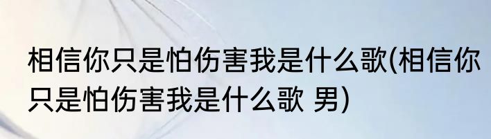 相信你只是怕伤害我是什么歌(相信你只是怕伤害我是什么歌 男)