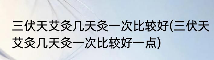三伏天艾灸几天灸一次比较好(三伏天艾灸几天灸一次比较好一点)