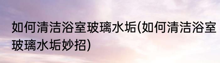 如何清洁浴室玻璃水垢(如何清洁浴室玻璃水垢妙招)
