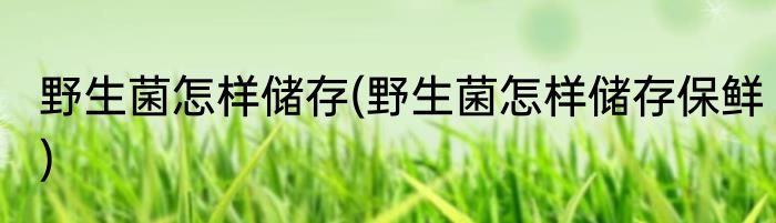 野生菌怎样储存(野生菌怎样储存保鲜)