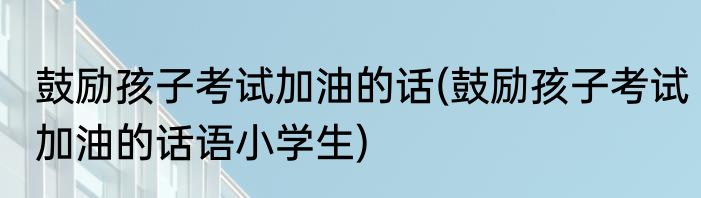 鼓励孩子考试加油的话(鼓励孩子考试加油的话语小学生)