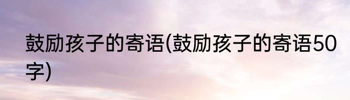 鼓励孩子的寄语(鼓励孩子的寄语50字)
