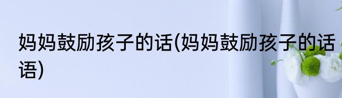妈妈鼓励孩子的话(妈妈鼓励孩子的话语)