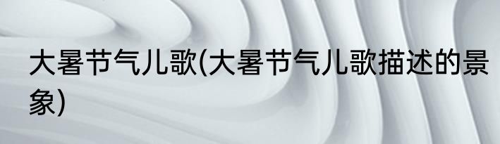 大暑节气儿歌(大暑节气儿歌描述的景象)