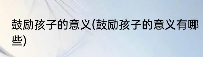 鼓励孩子的意义(鼓励孩子的意义有哪些)