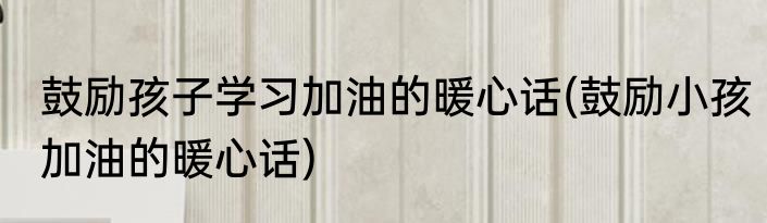 鼓励孩子学习加油的暖心话(鼓励小孩加油的暖心话)