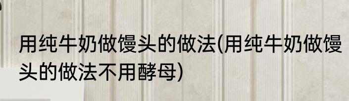 用纯牛奶做馒头的做法(用纯牛奶做馒头的做法不用酵母)