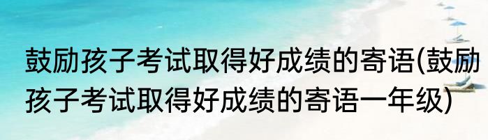 鼓励孩子考试取得好成绩的寄语(鼓励孩子考试取得好成绩的寄语一年级)
