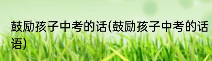 鼓励孩子中考的话(鼓励孩子中考的话语)